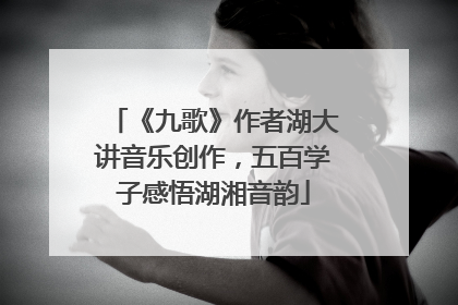 《九歌》作者湖大讲音乐创作，五百学子感悟湖湘音韵