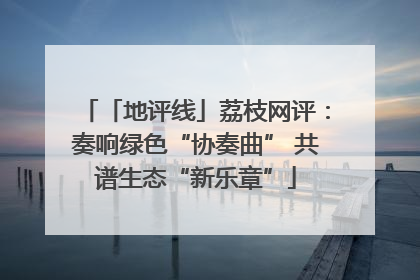 「地评线」荔枝网评：奏响绿色“协奏曲” 共谱生态“新乐章”