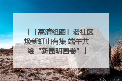 「高清组图」老社区焕新虹山有集 端午共绘“新昆明画卷”