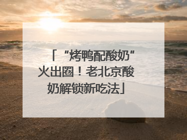 “烤鸭配酸奶”火出圈！老北京酸奶解锁新吃法