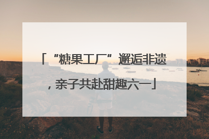 “糖果工厂”邂逅非遗，亲子共赴甜趣六一