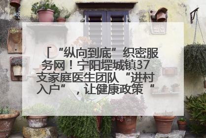 “纵向到底”织密服务网！宁阳堽城镇37支家庭医生团队“进村入户”，让健康政策“落地生根”