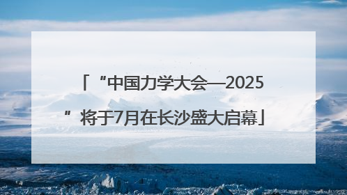 “中国力学大会—2025”将于7月在长沙盛大启幕
