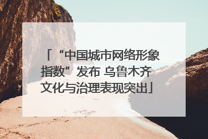 “中国城市网络形象指数”发布 乌鲁木齐文化与治理表现突出