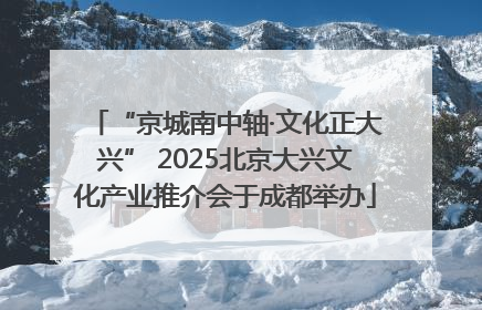 “京城南中轴·文化正大兴” 2025北京大兴文化产业推介会于成都举办