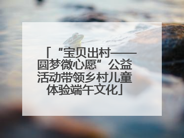 “宝贝出村——圆梦微心愿”公益活动带领乡村儿童体验端午文化