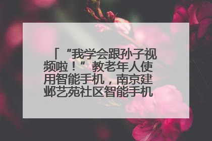 “我学会跟孙子视频啦！”教老年人使用智能手机，南京建邺艺苑社区智能手机课堂圆满落幕