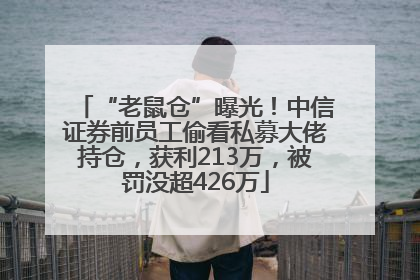 “老鼠仓”曝光！中信证券前员工偷看私募大佬持仓，获利213万，被罚没超426万