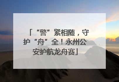 “警”紧相随，守护“舟”全！永州公安护航龙舟赛