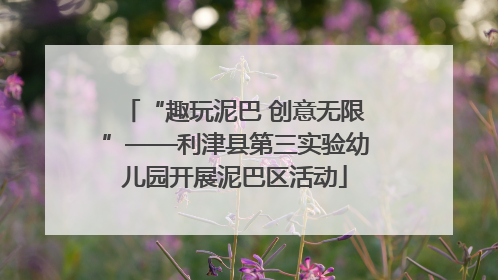 “趣玩泥巴 创意无限”——利津县第三实验幼儿园开展泥巴区活动