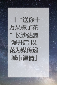 “送你十万朵栀子花”长沙站浪漫开启 以花为媒传递城市温情