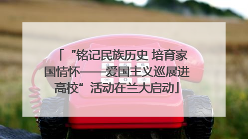 “铭记民族历史 培育家国情怀——爱国主义巡展进高校”活动在兰大启动
