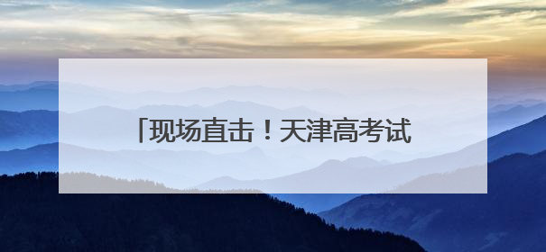 现场直击！天津高考试卷成绩如何“出炉”