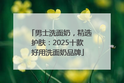 男士洗面奶，精选护肤：2025十款好用洗面奶品牌