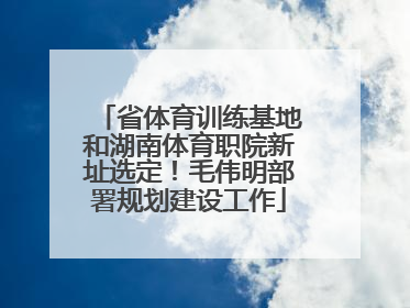 省体育训练基地和湖南体育职院新址选定！毛伟明部署规划建设工作