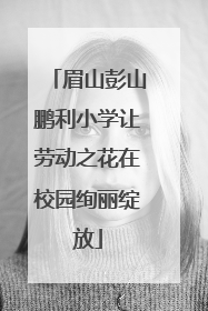 眉山彭山鹏利小学让劳动之花在校园绚丽绽放