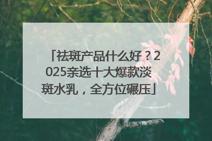 祛斑产品什么好？2025亲选十大爆款淡斑水乳，全方位碾压