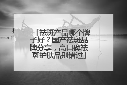 祛斑产品哪个牌子好？国产祛斑品牌分享，高口碑祛斑护肤品别错过