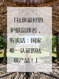 祛斑最好的护肤品排名，听实话：国家唯一认证的祛斑产品！