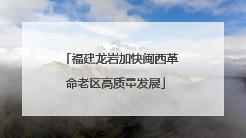 福建龙岩加快闽西革命老区高质量发展