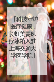 科技守护医疗健康，长虹美菱医疗冰箱入驻上海交通大学医学院