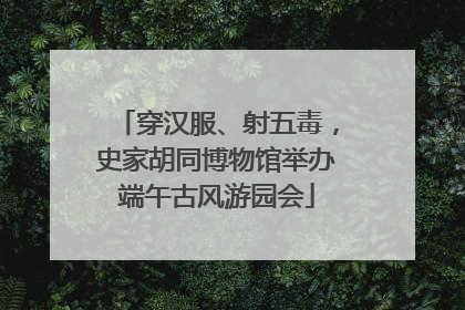 穿汉服、射五毒，史家胡同博物馆举办端午古风游园会