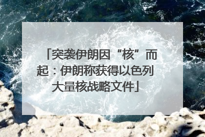 突袭伊朗因“核”而起：伊朗称获得以色列大量核战略文件