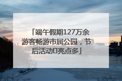 端午假期127万余游客畅游市属公园，节后活动﻿亮点多