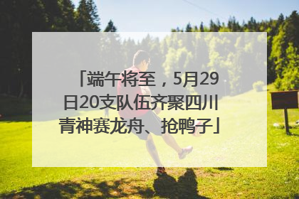 端午将至，5月29日20支队伍齐聚四川青神赛龙舟、抢鸭子