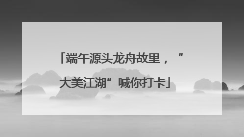 端午源头龙舟故里，“大美江湖”喊你打卡