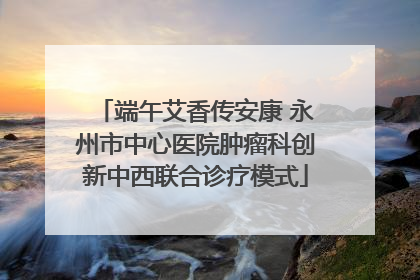端午艾香传安康 永州市中心医院肿瘤科创新中西联合诊疗模式