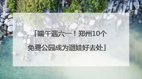 端午遇六一！郑州10个免费公园成为遛娃好去处