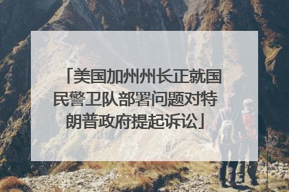 美国加州州长正就国民警卫队部署问题对特朗普政府提起诉讼