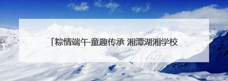粽情端午·童趣传承 湘潭湖湘学校开展“致敬屈原”PDC项目活动
