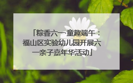 粽香六一·童趣端午：福山区实验幼儿园开展六一亲子嘉年华活动