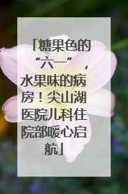 糖果色的“六一”，水果味的病房！尖山湖医院儿科住院部暖心启航