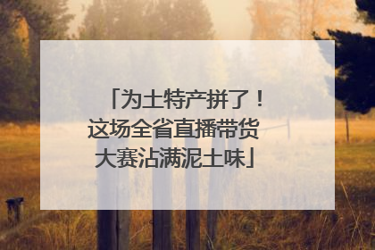 为土特产拼了！这场全省直播带货大赛沾满泥土味