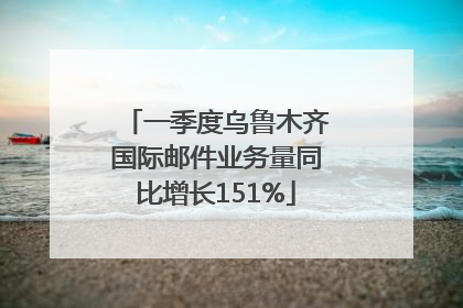 一季度乌鲁木齐国际邮件业务量同比增长151%