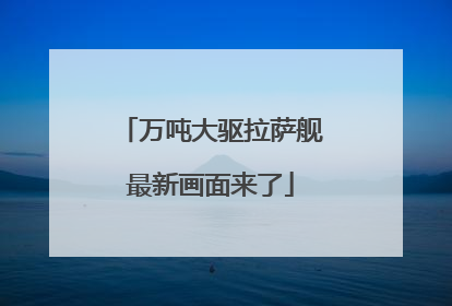 万吨大驱拉萨舰最新画面来了
