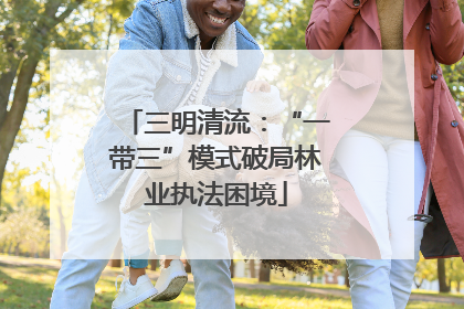 三明清流：“一带三”模式破局林业执法困境