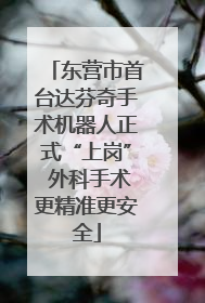 东营市首台达芬奇手术机器人正式“上岗” 外科手术更精准更安全