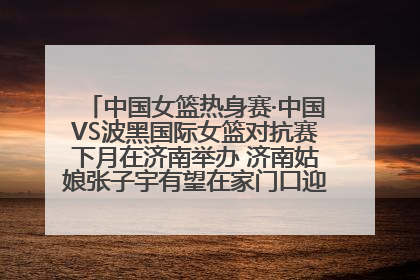 中国女篮热身赛·中国VS波黑国际女篮对抗赛下月在济南举办 济南姑娘张子宇有望在家门口迎来国家队首秀