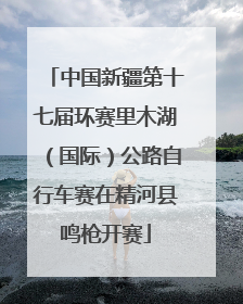 中国新疆第十七届环赛里木湖（国际）公路自行车赛在精河县鸣枪开赛