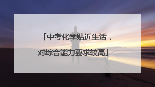 中考化学贴近生活，对综合能力要求较高