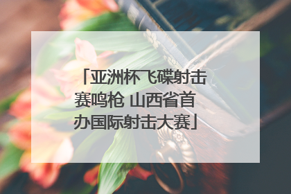 亚洲杯飞碟射击赛鸣枪 山西省首办国际射击大赛