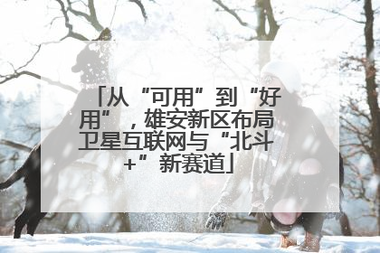 从“可用”到“好用”，雄安新区布局卫星互联网与“北斗+”新赛道