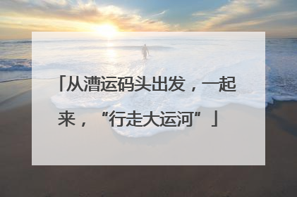 从漕运码头出发，一起来，“行走大运河”