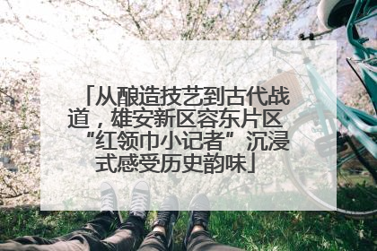 从酿造技艺到古代战道，雄安新区容东片区“红领巾小记者”沉浸式感受历史韵味