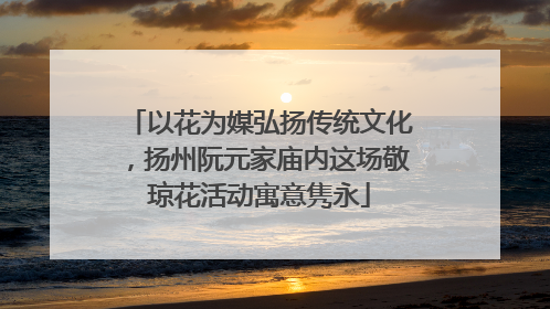 以花为媒弘扬传统文化，扬州阮元家庙内这场敬琼花活动寓意隽永