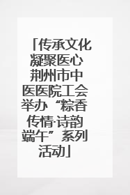 传承文化 凝聚医心 荆州市中医医院工会举办“粽香传情·诗韵端午”系列活动